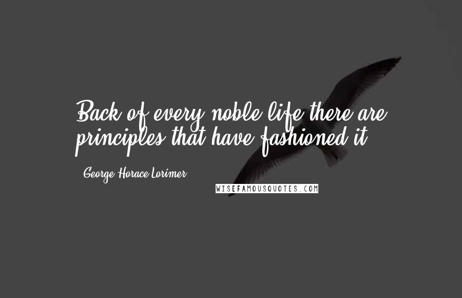 George Horace Lorimer Quotes: Back of every noble life there are principles that have fashioned it.