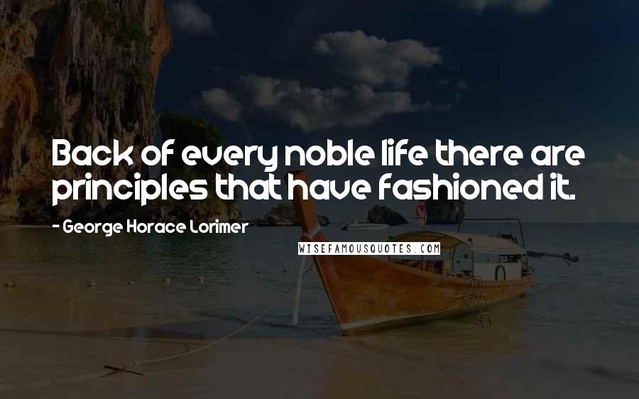 George Horace Lorimer Quotes: Back of every noble life there are principles that have fashioned it.