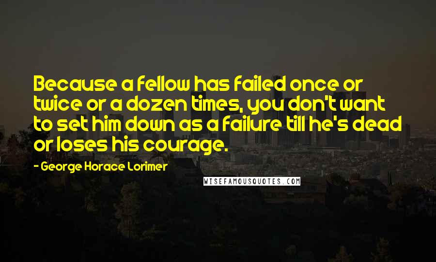 George Horace Lorimer Quotes: Because a fellow has failed once or twice or a dozen times, you don't want to set him down as a failure till he's dead or loses his courage.