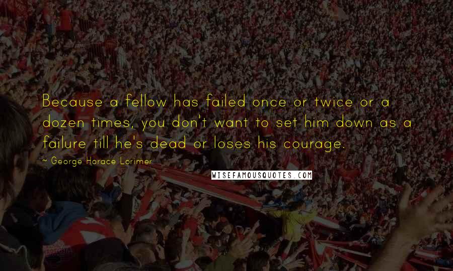 George Horace Lorimer Quotes: Because a fellow has failed once or twice or a dozen times, you don't want to set him down as a failure till he's dead or loses his courage.