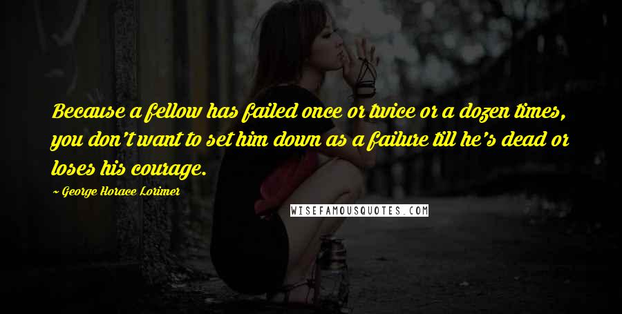 George Horace Lorimer Quotes: Because a fellow has failed once or twice or a dozen times, you don't want to set him down as a failure till he's dead or loses his courage.