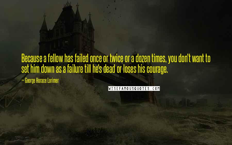 George Horace Lorimer Quotes: Because a fellow has failed once or twice or a dozen times, you don't want to set him down as a failure till he's dead or loses his courage.