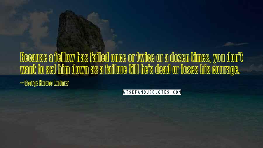 George Horace Lorimer Quotes: Because a fellow has failed once or twice or a dozen times, you don't want to set him down as a failure till he's dead or loses his courage.