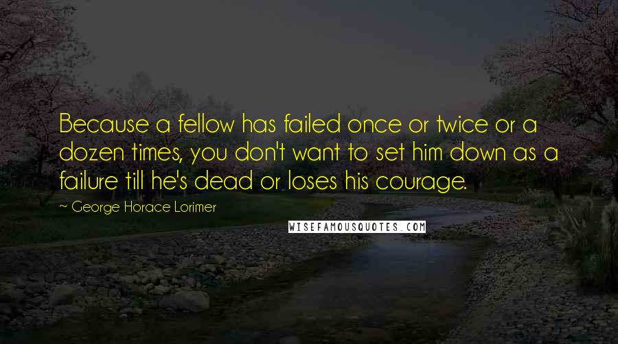 George Horace Lorimer Quotes: Because a fellow has failed once or twice or a dozen times, you don't want to set him down as a failure till he's dead or loses his courage.