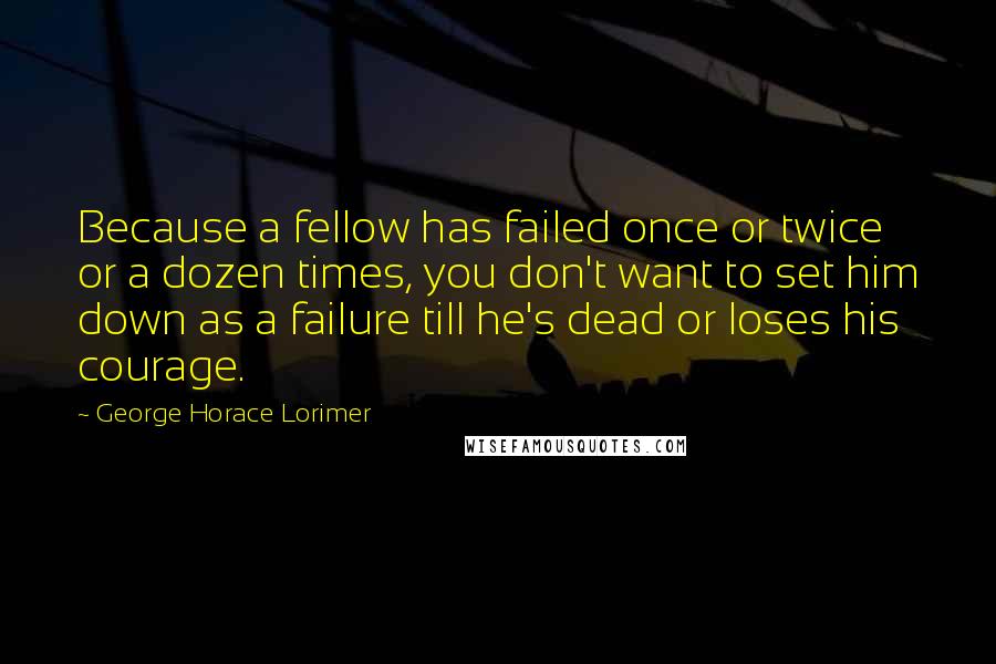 George Horace Lorimer Quotes: Because a fellow has failed once or twice or a dozen times, you don't want to set him down as a failure till he's dead or loses his courage.