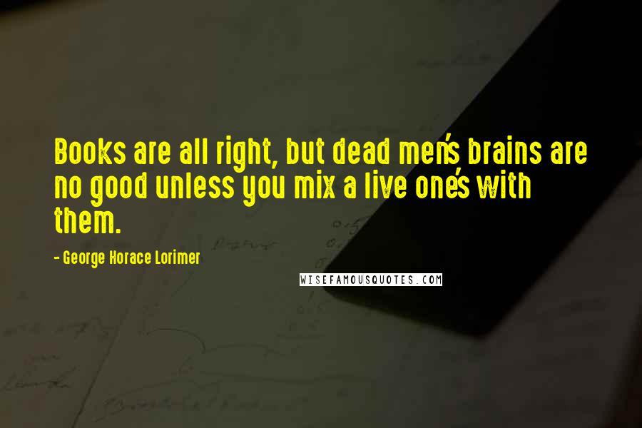 George Horace Lorimer Quotes: Books are all right, but dead men's brains are no good unless you mix a live one's with them.