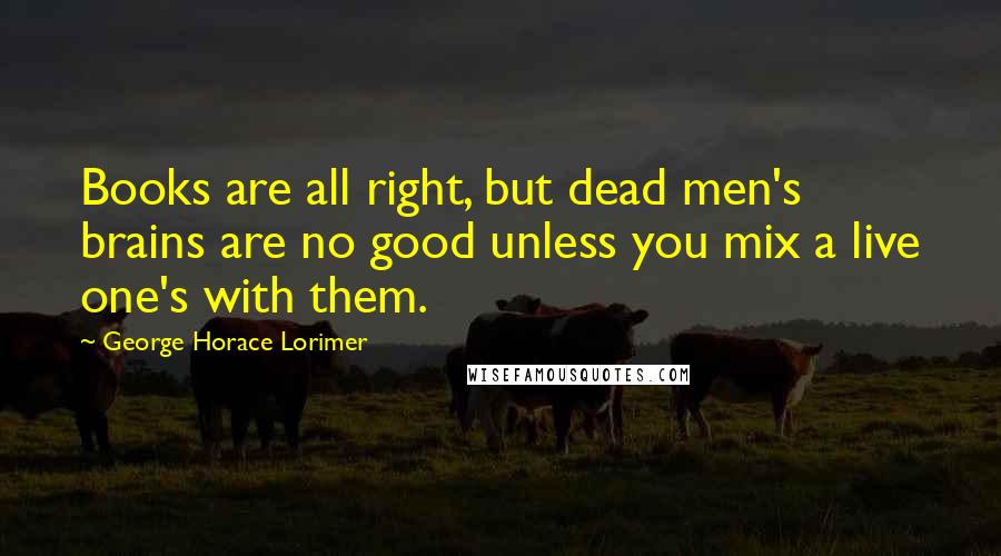 George Horace Lorimer Quotes: Books are all right, but dead men's brains are no good unless you mix a live one's with them.