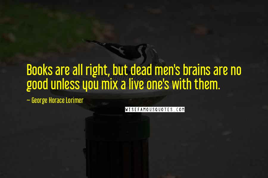 George Horace Lorimer Quotes: Books are all right, but dead men's brains are no good unless you mix a live one's with them.