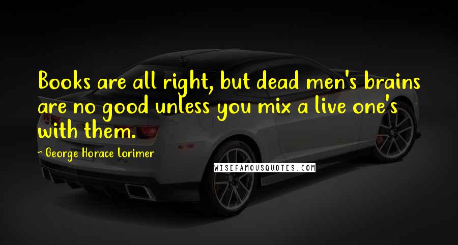 George Horace Lorimer Quotes: Books are all right, but dead men's brains are no good unless you mix a live one's with them.