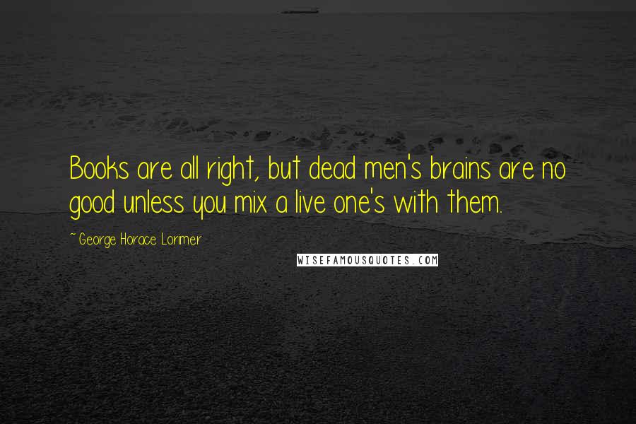 George Horace Lorimer Quotes: Books are all right, but dead men's brains are no good unless you mix a live one's with them.