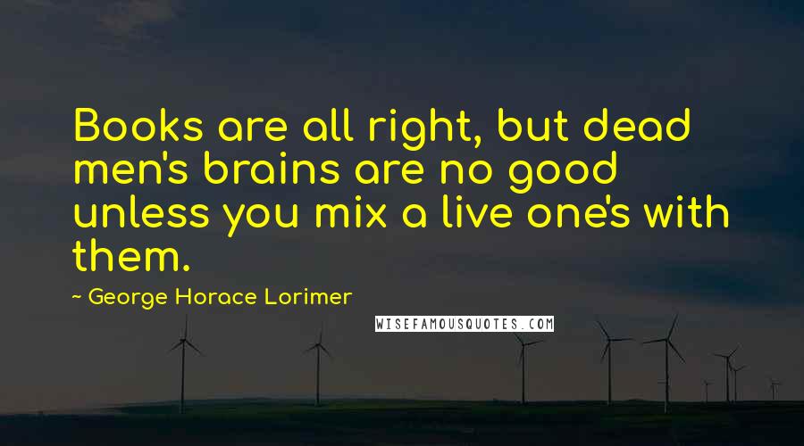 George Horace Lorimer Quotes: Books are all right, but dead men's brains are no good unless you mix a live one's with them.