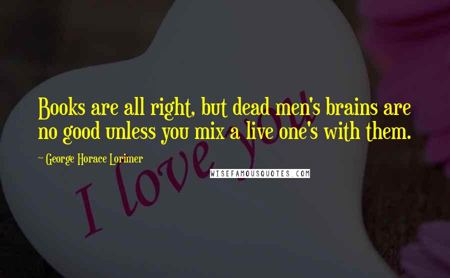 George Horace Lorimer Quotes: Books are all right, but dead men's brains are no good unless you mix a live one's with them.