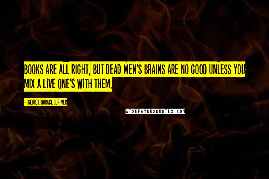 George Horace Lorimer Quotes: Books are all right, but dead men's brains are no good unless you mix a live one's with them.