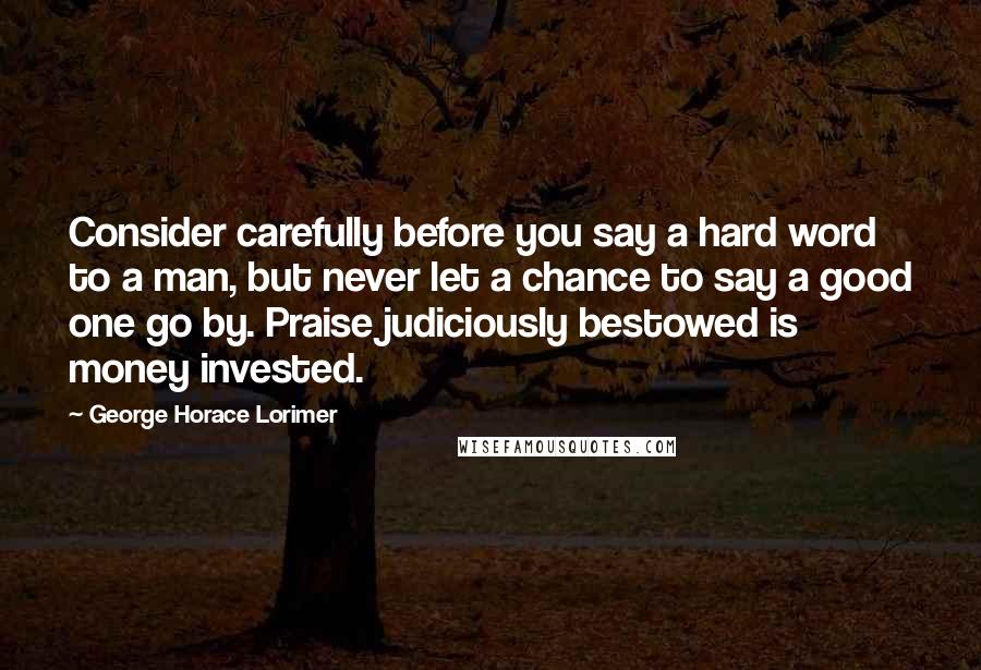 George Horace Lorimer Quotes: Consider carefully before you say a hard word to a man, but never let a chance to say a good one go by. Praise judiciously bestowed is money invested.