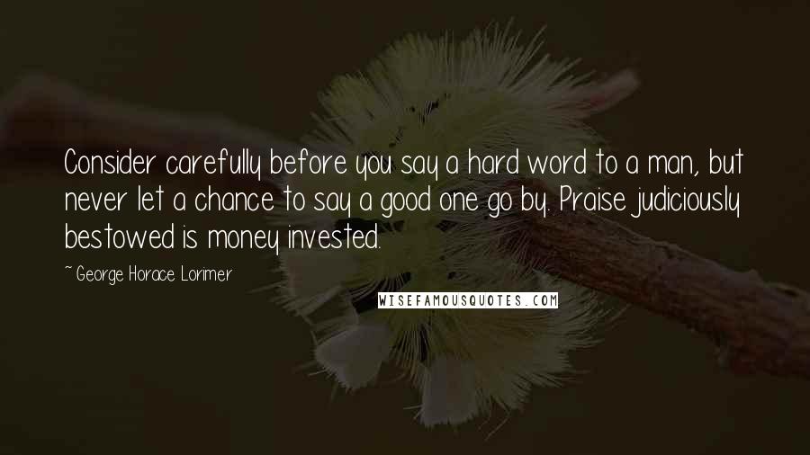 George Horace Lorimer Quotes: Consider carefully before you say a hard word to a man, but never let a chance to say a good one go by. Praise judiciously bestowed is money invested.