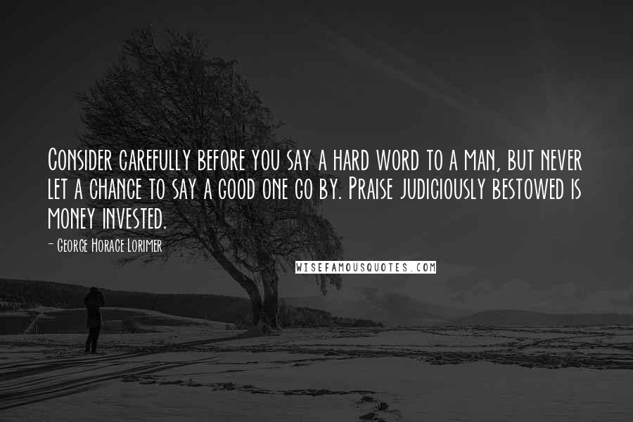 George Horace Lorimer Quotes: Consider carefully before you say a hard word to a man, but never let a chance to say a good one go by. Praise judiciously bestowed is money invested.