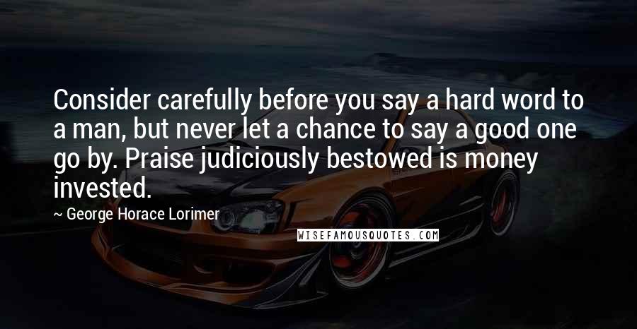 George Horace Lorimer Quotes: Consider carefully before you say a hard word to a man, but never let a chance to say a good one go by. Praise judiciously bestowed is money invested.