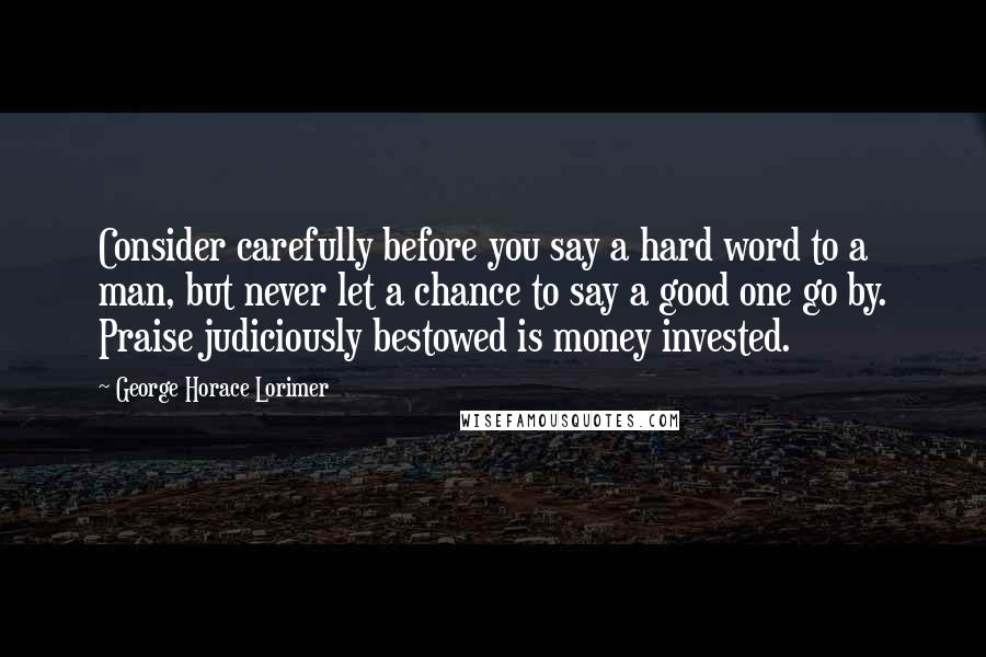 George Horace Lorimer Quotes: Consider carefully before you say a hard word to a man, but never let a chance to say a good one go by. Praise judiciously bestowed is money invested.