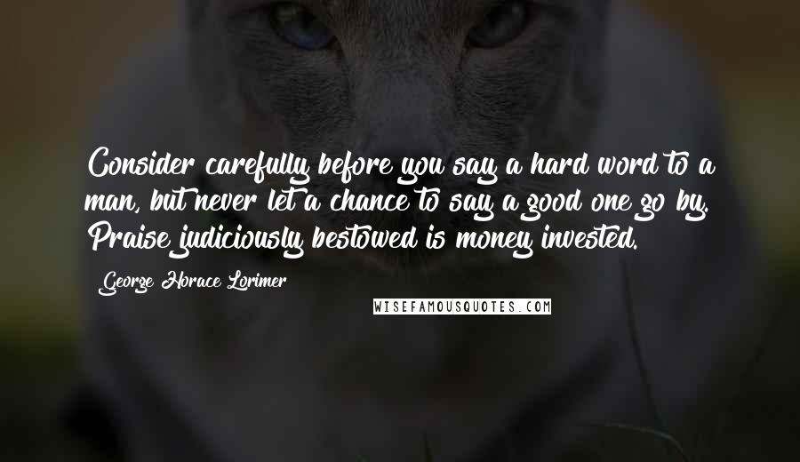 George Horace Lorimer Quotes: Consider carefully before you say a hard word to a man, but never let a chance to say a good one go by. Praise judiciously bestowed is money invested.