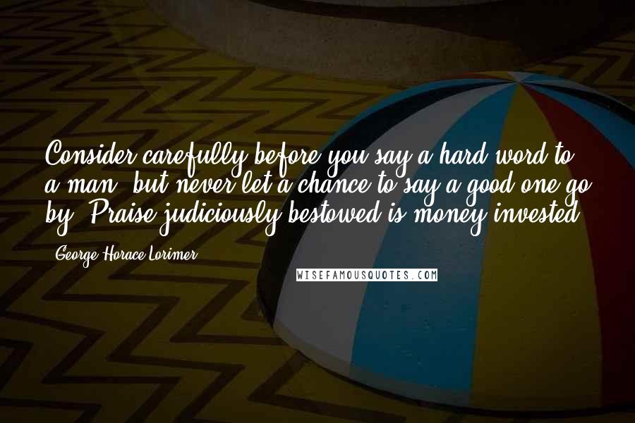 George Horace Lorimer Quotes: Consider carefully before you say a hard word to a man, but never let a chance to say a good one go by. Praise judiciously bestowed is money invested.