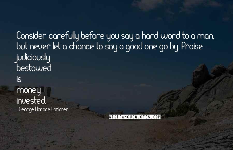 George Horace Lorimer Quotes: Consider carefully before you say a hard word to a man, but never let a chance to say a good one go by. Praise judiciously bestowed is money invested.