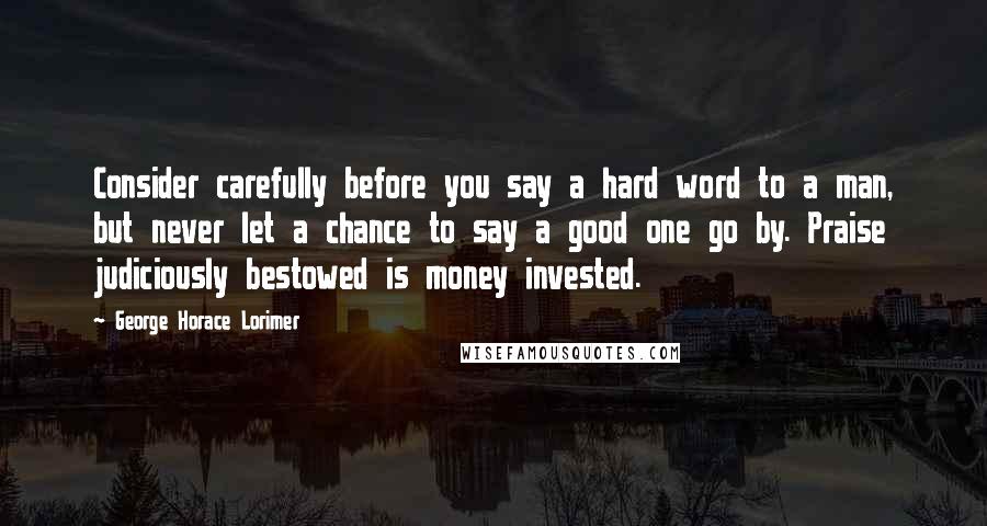 George Horace Lorimer Quotes: Consider carefully before you say a hard word to a man, but never let a chance to say a good one go by. Praise judiciously bestowed is money invested.