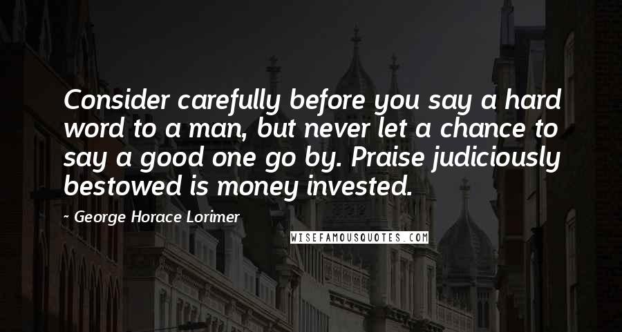 George Horace Lorimer Quotes: Consider carefully before you say a hard word to a man, but never let a chance to say a good one go by. Praise judiciously bestowed is money invested.