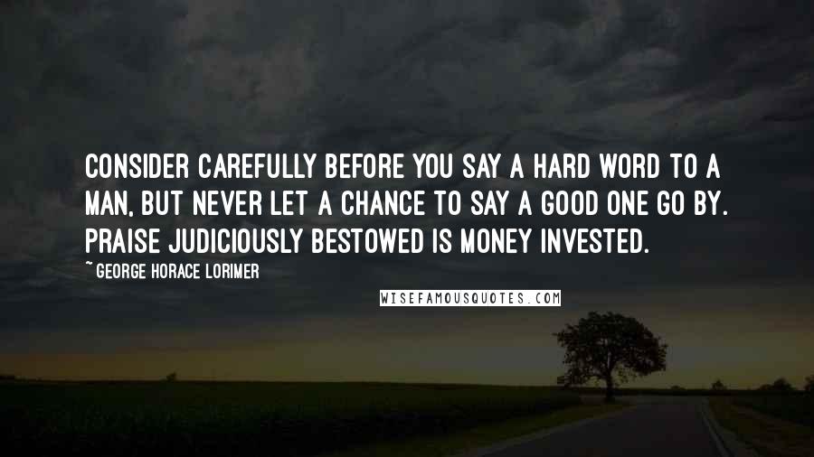 George Horace Lorimer Quotes: Consider carefully before you say a hard word to a man, but never let a chance to say a good one go by. Praise judiciously bestowed is money invested.