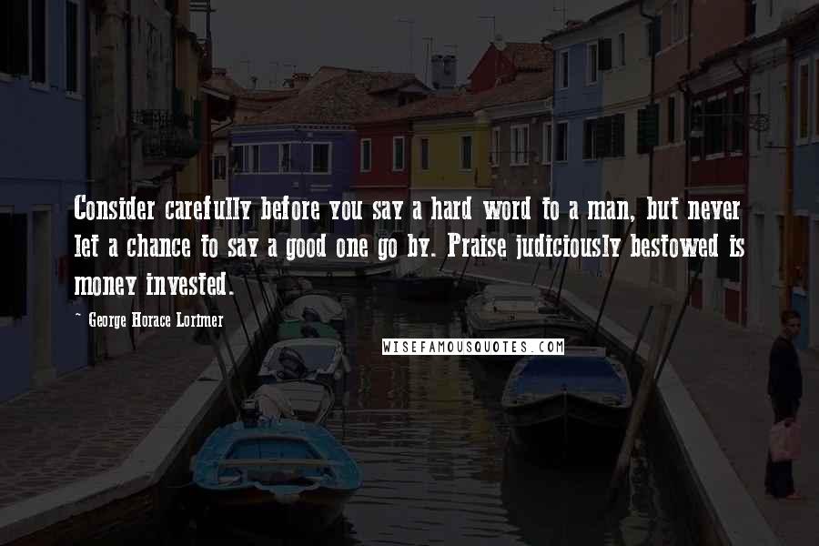 George Horace Lorimer Quotes: Consider carefully before you say a hard word to a man, but never let a chance to say a good one go by. Praise judiciously bestowed is money invested.