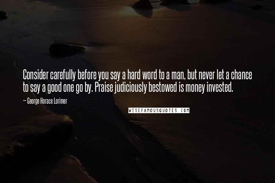 George Horace Lorimer Quotes: Consider carefully before you say a hard word to a man, but never let a chance to say a good one go by. Praise judiciously bestowed is money invested.