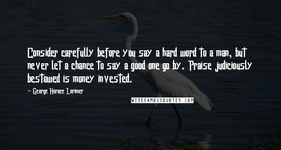 George Horace Lorimer Quotes: Consider carefully before you say a hard word to a man, but never let a chance to say a good one go by. Praise judiciously bestowed is money invested.