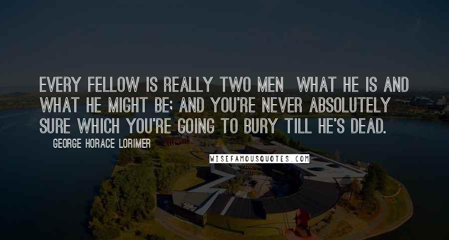 George Horace Lorimer Quotes: Every fellow is really two men what he is and what he might be; and you're never absolutely sure which you're going to bury till he's dead.