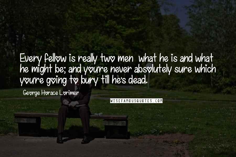 George Horace Lorimer Quotes: Every fellow is really two men  what he is and what he might be; and you're never absolutely sure which you're going to bury till he's dead.