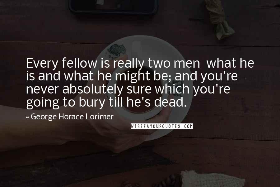 George Horace Lorimer Quotes: Every fellow is really two men  what he is and what he might be; and you're never absolutely sure which you're going to bury till he's dead.