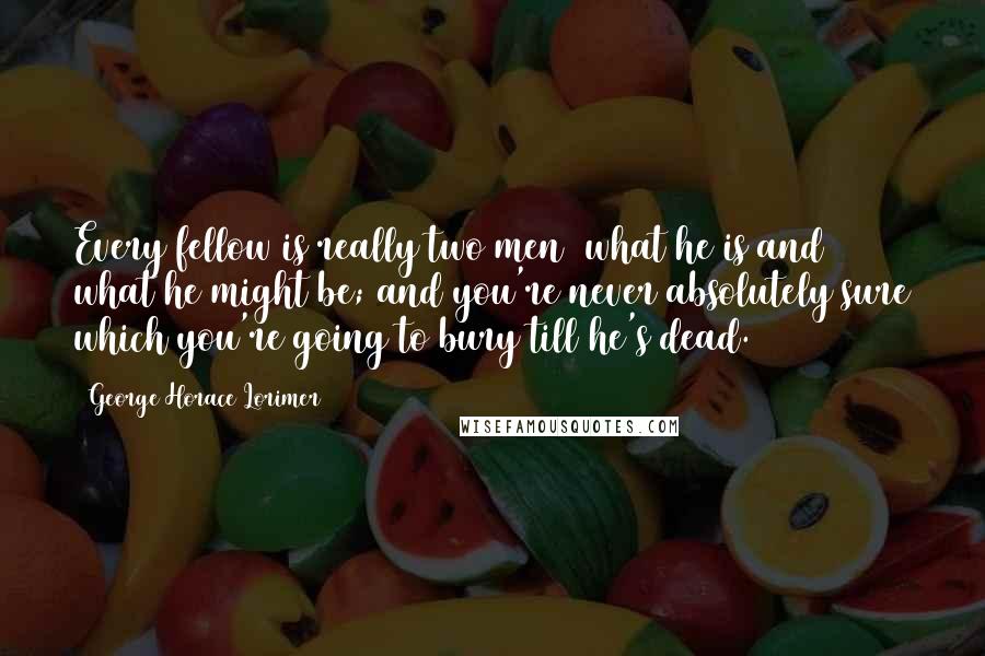 George Horace Lorimer Quotes: Every fellow is really two men  what he is and what he might be; and you're never absolutely sure which you're going to bury till he's dead.