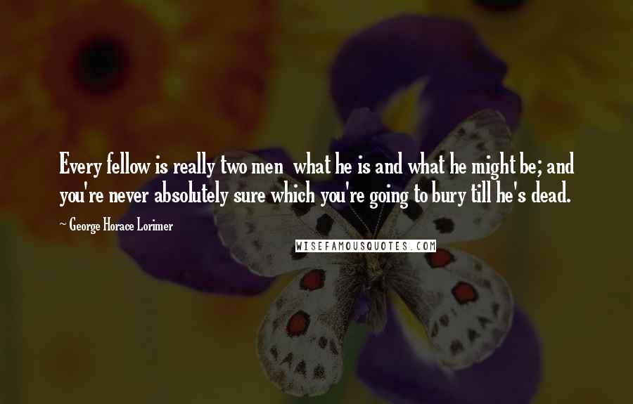 George Horace Lorimer Quotes: Every fellow is really two men  what he is and what he might be; and you're never absolutely sure which you're going to bury till he's dead.