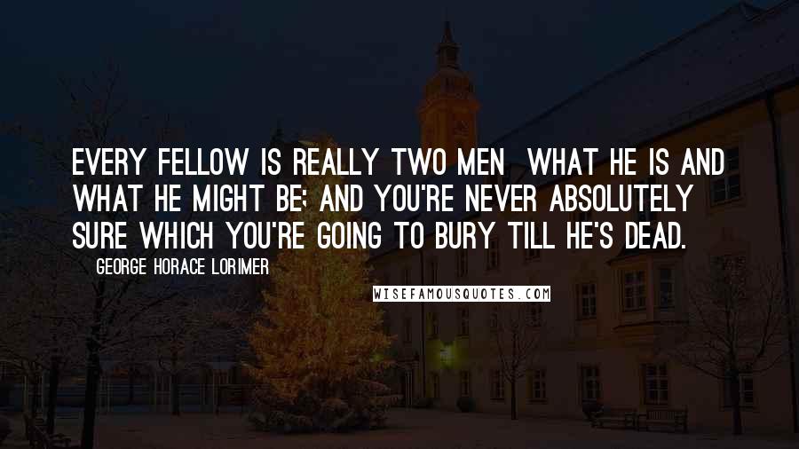 George Horace Lorimer Quotes: Every fellow is really two men what he is and what he might be; and you're never absolutely sure which you're going to bury till he's dead.