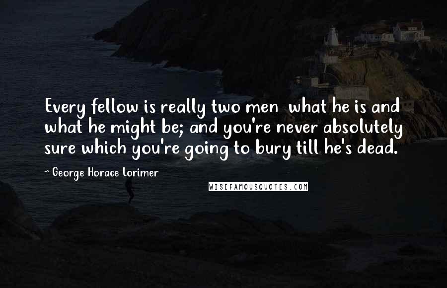 George Horace Lorimer Quotes: Every fellow is really two men  what he is and what he might be; and you're never absolutely sure which you're going to bury till he's dead.