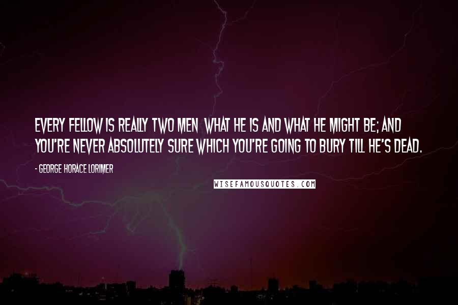 George Horace Lorimer Quotes: Every fellow is really two men  what he is and what he might be; and you're never absolutely sure which you're going to bury till he's dead.