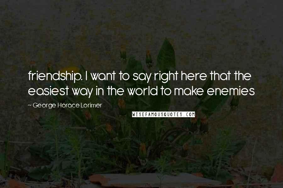 George Horace Lorimer Quotes: friendship. I want to say right here that the easiest way in the world to make enemies