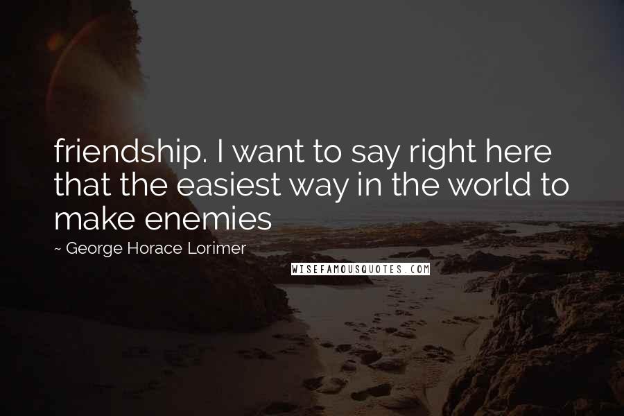 George Horace Lorimer Quotes: friendship. I want to say right here that the easiest way in the world to make enemies