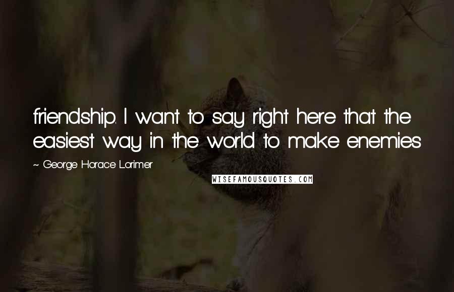 George Horace Lorimer Quotes: friendship. I want to say right here that the easiest way in the world to make enemies