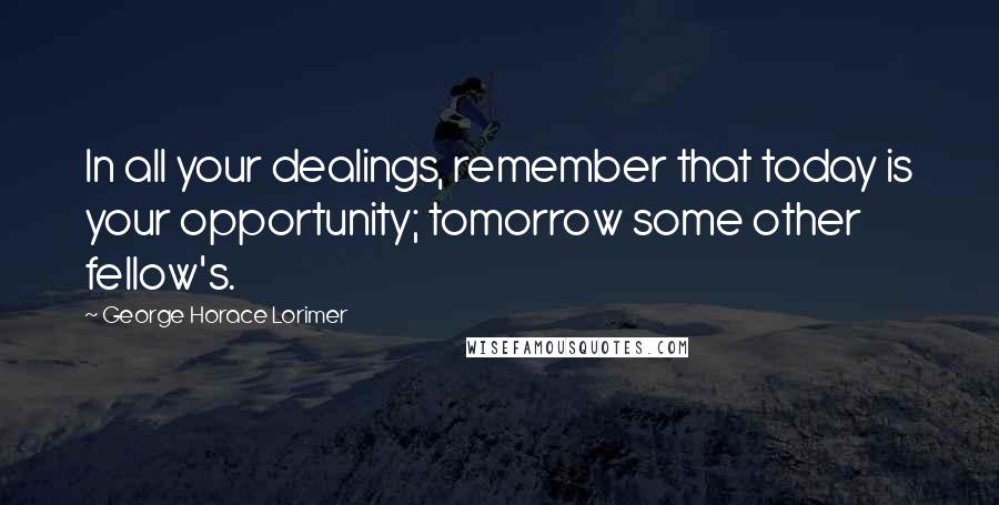 George Horace Lorimer Quotes: In all your dealings, remember that today is your opportunity; tomorrow some other fellow's.