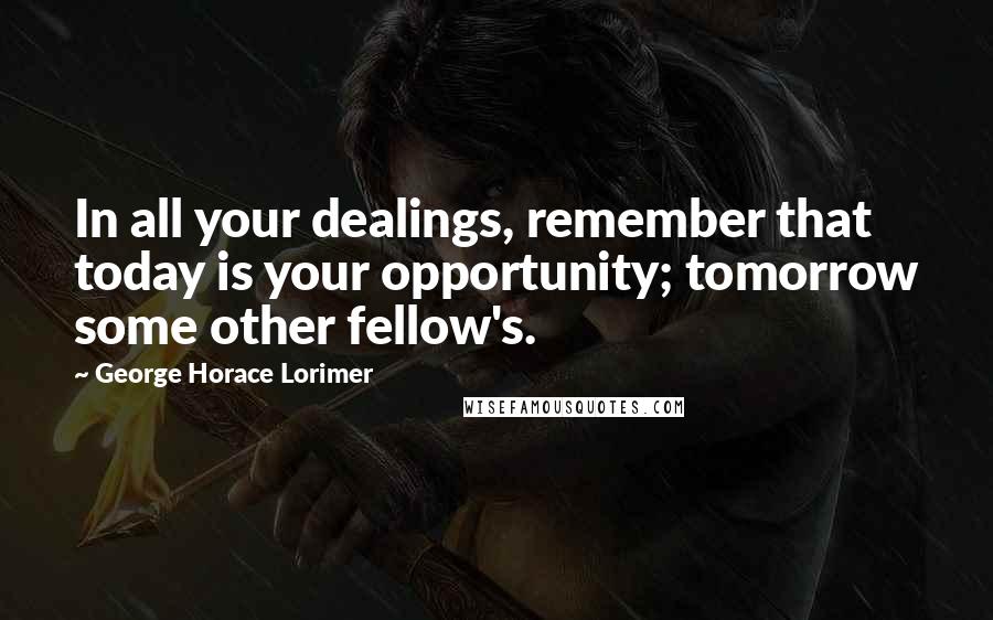 George Horace Lorimer Quotes: In all your dealings, remember that today is your opportunity; tomorrow some other fellow's.