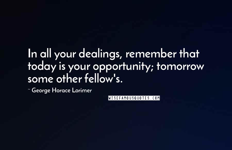 George Horace Lorimer Quotes: In all your dealings, remember that today is your opportunity; tomorrow some other fellow's.