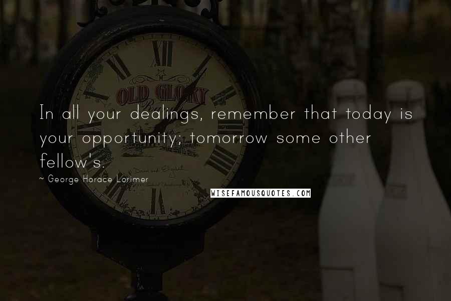 George Horace Lorimer Quotes: In all your dealings, remember that today is your opportunity; tomorrow some other fellow's.