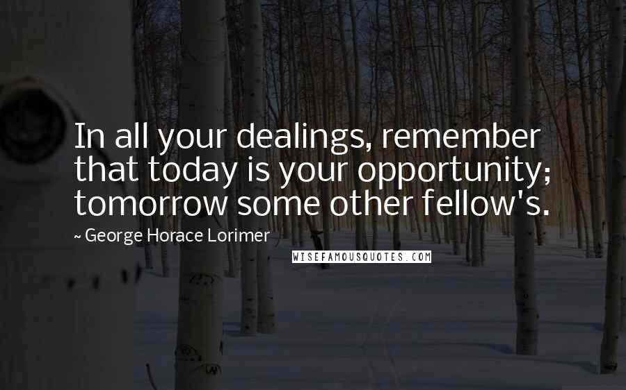 George Horace Lorimer Quotes: In all your dealings, remember that today is your opportunity; tomorrow some other fellow's.