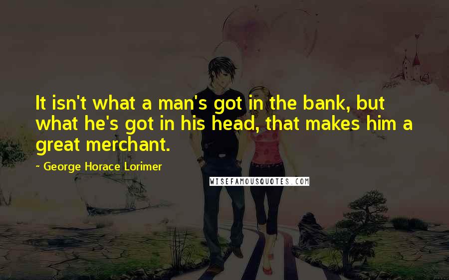 George Horace Lorimer Quotes: It isn't what a man's got in the bank, but what he's got in his head, that makes him a great merchant.