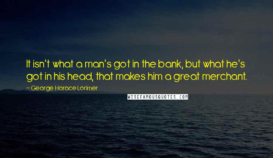 George Horace Lorimer Quotes: It isn't what a man's got in the bank, but what he's got in his head, that makes him a great merchant.