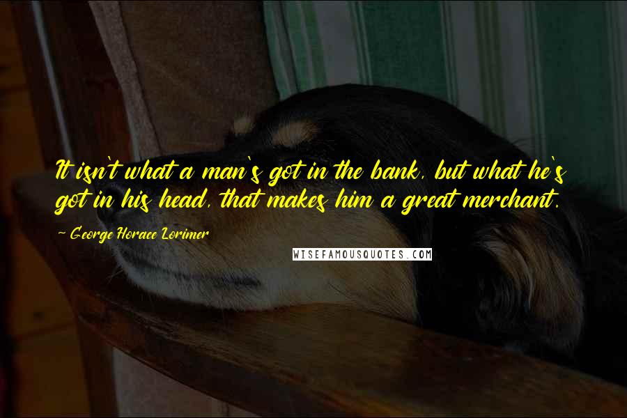 George Horace Lorimer Quotes: It isn't what a man's got in the bank, but what he's got in his head, that makes him a great merchant.